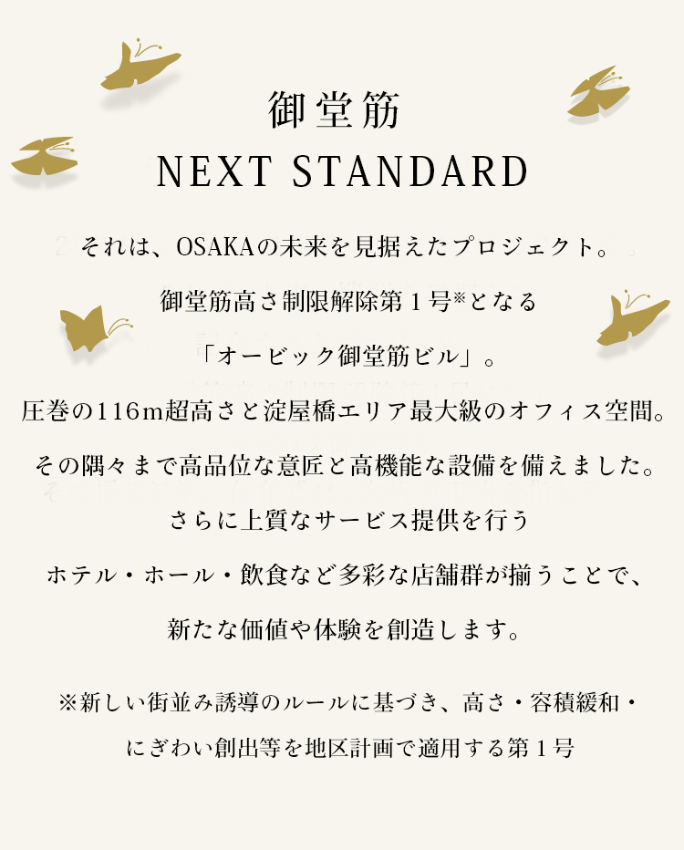 御堂筋 NEXT STANDARD　それは、OSAKAの未来を見据えたプロジェクト。御堂筋高さ制限解除第１号※となる「オービック御堂筋ビル」。圧巻の116ｍ超高さと淀屋橋エリア最大級のオフィス空間。その隅々まで高品位な意匠と高機能な設備を備えました。さらに上質なサービス提供を行うホテル・ホール・飲食など多彩な店舗群が揃うことで、新たな価値や体験を創造します。 ※新しい街並み誘導のルールに基づき、高さ・容積緩和・にぎわい創出等を地区計画で適用する第１号